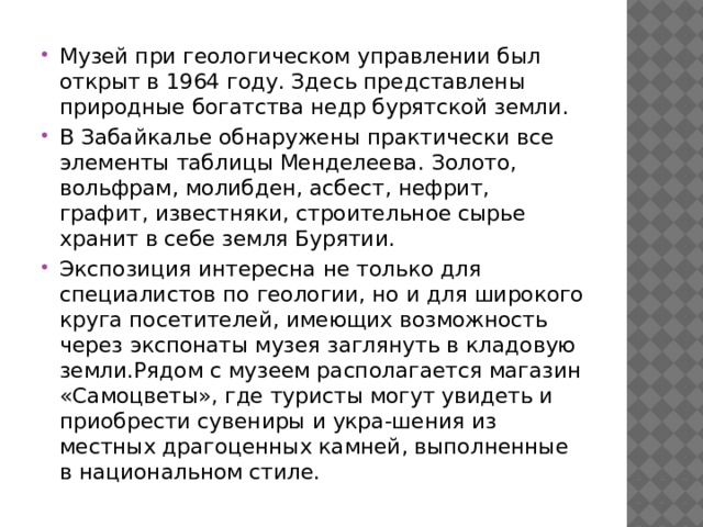Музей при геологическом управлении был открыт в 1964 году. Здесь представлены природные богатства недр бурятской земли. В Забайкалье обнаружены практически все элементы таблицы Менделеева. Золото, вольфрам, молибден, асбест, нефрит, графит, известняки, строительное сырье хранит в себе земля Бурятии. Экспозиция интересна не только для специалистов по геологии, но и для широкого круга посетителей, имеющих возможность через экспонаты музея заглянуть в кладовую земли.Рядом с музеем располагается магазин «Самоцветы», где туристы могут увидеть и приобрести сувениры и укра-шения из местных драгоценных камней, выполненные в национальном стиле.