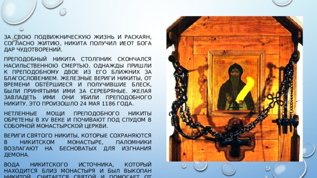 За свою подвижническую жизнь и раскаян, согласно житию, Никита получил иеот Бога дар чудотворений. Преподобный Никита Столпник скончался насильственною смертью. Однажды пришли к преподобному двое из его ближних за благословением. Железные вериги Никиты, от времени обтёршиеся и получившие блеск, были принятыми ими за серебряные. Желая завладеть ими они убили преподобного Никиту. Это произошло 24 мая 1186 года. Нетленные мощи преподобного Никиты обретены в XV веке и почивают под спудом в соборной монастырской церкви. Вериги святого Никиты, которые сохраняются в Никитском монастыре, паломники возлагают на бесноватых для изгнания демона. Вода Никитского источника, который находится близ монастыря и был выкопан Никитой, считается святой и помогает от многих болезней