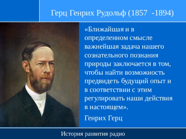 Герц Генрих Рудольф (1857 -1894) «Ближайшая и в определенном смысле важнейшая задача нашего сознательного познания природы заключается в том, чтобы найти возможность предвидеть будущий опыт и в соответствии с этим регулировать наши действия в настоящем». Генрих Герц История развития радио 