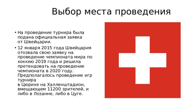  Выбор места проведения   На проведение турнира была подана официальная заявка от Швейцарии. 12 января 2015 года Швейцария отозвала свою заявку на проведение чемпионата мира по хоккею 2019 года и решила претендовать на проведение чемпионата в 2020 году. Предполагалось проведение игр турнира в Цюрихе на Халленштадион, вмещающем 11200 зрителей, и либо в Лозанне, либо в Цуге. 
