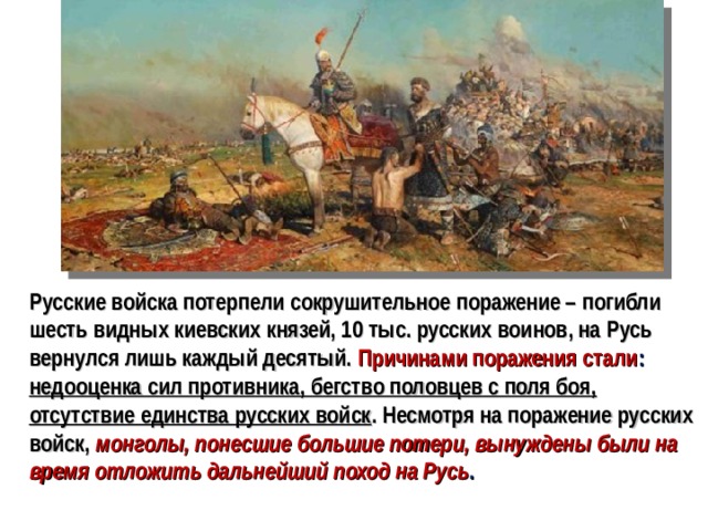 Русские войска потерпели сокрушительное поражение – погибли шесть видных киевских князей, 10 тыс. русских воинов, на Русь вернулся лишь каждый десятый. Причинами поражения стали : недооценка сил противника, бегство половцев с поля боя, отсутствие единства русских войск . Несмотря на поражение русских войск,  монголы, понесшие большие потери, вынуждены были на время отложить дальнейший поход на Русь .