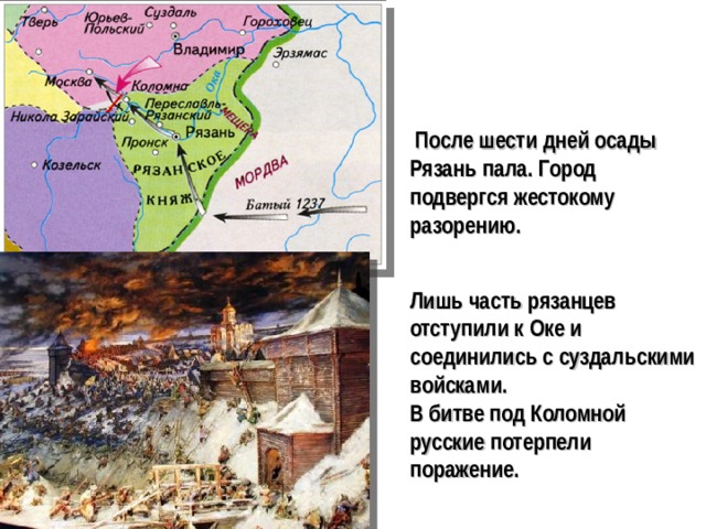 После шести дней осады Рязань пала. Город подвергся жестокому разорению. Лишь часть рязанцев отступили к Оке и соединились с суздальскими войсками. В битве под Коломной русские потерпели поражение.