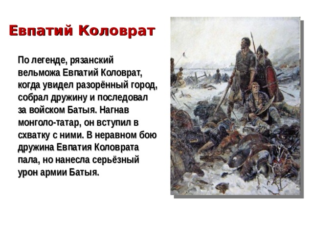 Евпатий Коловрат По легенде, рязанский вельможа Евпатий Коловрат, когда увидел разорённый город, собрал дружину и последовал за войском Батыя. Нагнав монголо-татар, он вступил в схватку с ними. В неравном бою дружина Евпатия Коловрата пала, но нанесла серьёзный урон армии Батыя.