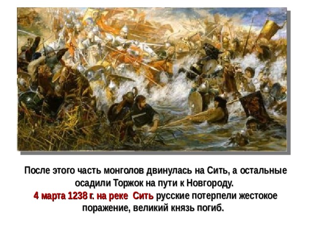 После этого часть монголов двинулась на Сить, а остальные осадили Торжок на пути к Новгороду. 4 марта 1238 г. на реке Сить русские потерпели жестокое  поражение, великий князь погиб.