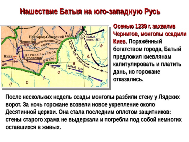 Нашествие Батыя на юго-западную Русь Осенью 1239 г. захватив Чернигов, монголы осадили Киев. Поражённый богатством города, Батый предложил киевлянам капитулировать и платить дань, но горожане отказались. После нескольких недель осады монголы разбили стену у Лядских ворот. За ночь горожане возвели новое укрепление около Десятинной церкви. Она стала последним оплотом защитников: стены старого храма не выдержали и погребли под собой немногих оставшихся в живых.