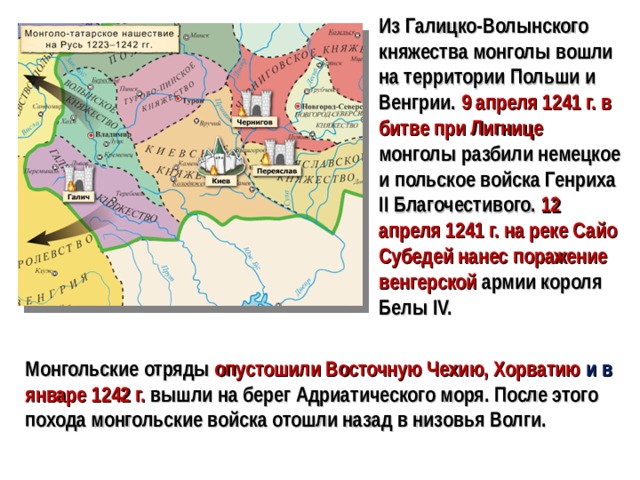 Из Галицко-Волынского княжества монголы вошли на территории Польши и Венгрии. 9 апреля 1241 г. в битве при Лигнице монголы разбили немецкое и польское войска Генриха II Благочестивого. 12 апреля 1241 г. на реке Сайо Субедей нанес поражение венгерской  армии короля Белы IV. Монгольские отряды опустошили Восточную Чехию, Хорватию и в январе 1242 г. вышли на берег Адриатического моря. После этого похода монгольские войска отошли назад в низовья Волги.