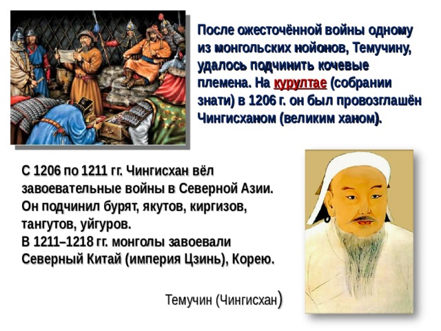 После ожесточённой войны одному из монгольских нойонов, Темучину, удалось подчинить кочевые племена. На курултае  (собрании знати) в 1206 г. он был провозглашён Чингисханом (великим ханом). С 1206 по 1211 гг. Чингисхан вёл завоевательные войны в Северной Азии. Он подчинил бурят, якутов, киргизов, тангутов, уйгуров. В 1211–1218 гг. монголы завоевали Северный Китай (империя Цзинь), Корею. Темучин (Чингисхан )