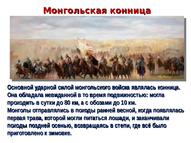 Монгольская конница Основной ударной силой монгольского войска являлась конница. Она обладала невиданной в то время подвижностью: могла проходить в сутки до 80 км, а с обозами до 10 км. Монголы отправлялись в походы ранней весной, когда появлялась первая трава, которой могли питаться лошади, и заканчивали походы поздней осенью, возвращаясь в степи, где всё было приготовлено к зимовке.