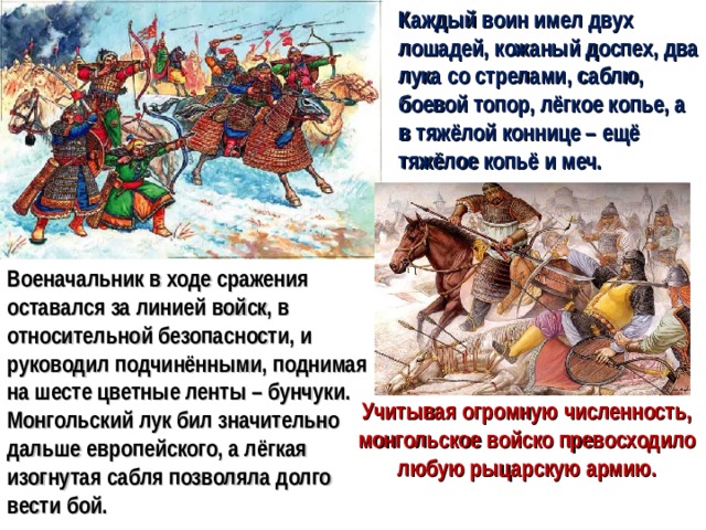 Каждый воин имел двух лошадей, кожаный доспех, два лука со стрелами, саблю, боевой топор, лёгкое копье, а в тяжёлой коннице – ещё тяжёлое копьё и меч. Военачальник в ходе сражения оставался за линией войск, в относительной безопасности, и руководил подчинёнными, поднимая на шесте цветные ленты – бунчуки. Монгольский лук бил значительно дальше европейского, а лёгкая изогнутая сабля позволяла долго вести бой. Учитывая огромную численность, монгольское войско превосходило любую рыцарскую армию.