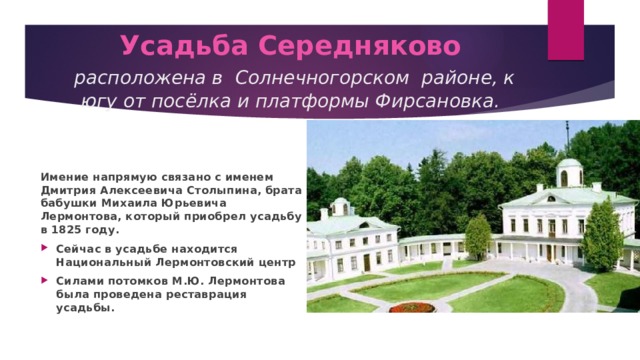 Усадьба Середняково   расположена в Солнечногорском районе, к югу от посёлка и платформы Фирсановка. Имение напрямую связано с именем Дмитрия Алексеевича Столыпина, брата бабушки Михаила Юрьевича Лермонтова, который приобрел усадьбу в 1825 году. Сейчас в усадьбе находится Национальный Лермонтовский центр Силами потомков М.Ю. Лермонтова была проведена реставрация усадьбы. 