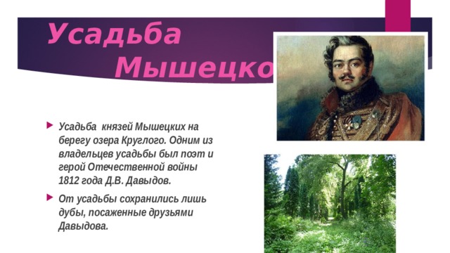  Усадьба  Мышецкое   Усадьба князей Мышецких на берегу озера Круглого. Одним из владельцев усадьбы был поэт и герой Отечественной войны 1812 года Д.В. Давыдов. От усадьбы сохранились лишь дубы, посаженные друзьями Давыдова. 