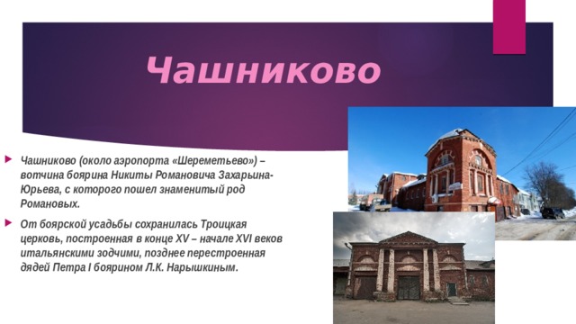 Чашниково   Чашниково (около аэропорта «Шереметьево») – вотчина боярина Никиты Романовича Захарьина-Юрьева, с которого пошел знаменитый род Романовых. От боярской усадьбы сохранилась Троицкая церковь, построенная в конце XV – начале XVI веков итальянскими зодчими, позднее перестроенная дядей Петра I боярином Л.К. Нарышкиным. 