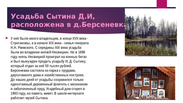 Усадьба Сытина Д.И,  расположена в д.Берсеневка У неё было много владельцев, в конце XVII века - Строгановы, а в начале XIX века - семья генерала Н.Н. Раевского. С середины XIX века усадьба была во владении князей Несвицких. Но в 1896 году князь Несвицкий проиграл на конных бегах и был вынужден продать усадьбу И. Д. Сытину, который отдал за неё 50 тысяч рублей. Берсеневка состояла из парка с прудами, двухэтажного дома и хозяйственных построек. До наших дней от усадьбы сохранился только одноэтажный деревянный флигель с мезонином и заболоченный пруд. Усадебный дом сгорел в 1993 году, но память живет. В школе-интернате работает музей Сытина. 