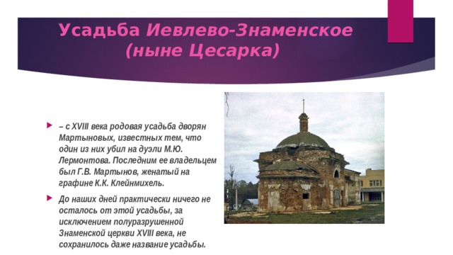 Усадьба Иевлево-Знаменское (ныне Цесарка)   – с XVIII века родовая усадьба дворян Мартыновых, известных тем, что один из них убил на дуэли М.Ю. Лермонтова. Последним ее владельцем был Г.В. Мартынов, женатый на графине К.К. Клейнмихель. До наших дней практически ничего не осталось от этой усадьбы, за исключением полуразрушенной Знаменской церкви XVIII века, не сохранилось даже название усадьбы.  