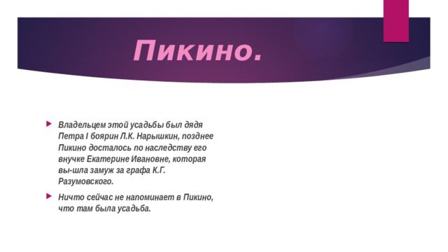 Пикино. Владельцем этой усадьбы был дядя Петра I боярин Л.К. Нарышкин, позднее Пикино досталось по наследству его внучке Екатерине Ивановне, которая вы-шла замуж за графа К.Г. Разумовского. Ничто сейчас не напоминает в Пикино, что там была усадьба. 