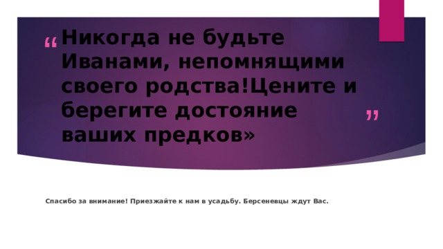 Никогда не будьте Иванами, непомнящими своего родства!Цените и берегите достояние ваших предков» Спасибо за внимание! Приезжайте к нам в усадьбу. Берсеневцы ждут Вас. 