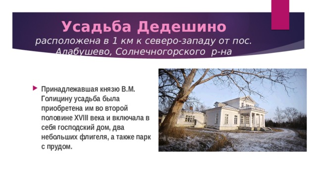  Усадьба Дедешино  расположена в 1 км к северо-западу от пос. Алабушево, Солнечногорского р-на   Принадлежавшая князю В.М. Голицину усадьба была приобретена им во второй половине XVIII века и включала в себя господский дом, два небольших флигеля, а также парк с прудом. 