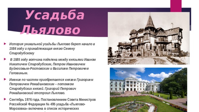  Усадьба  Льялово История уникальной усадьбы Льялово берет начало в 1584 году и принадлежащая князю Семену Стародубскому  В 1585 году вотчина поделена между князьями Иваном Никитичем Стародубским, Петром Ивановичем Буйносовым-Ростовским и Василием Петровичем Головиным. Имение по частям приобретается князем Григорием Петровичем Ромадановским – потомком Стародубских князей. Григорий Петрович Ромадановский отстроил Льялово. Сентябрь 1976 года. Постановлением Совета Министров Российской Федерации № 495 усадьба «Льялово-Морозовка» включена в список исторических памятников культуры Федерального значения: «Усадьба, в которой в 1820 гг. неоднократно бывали декабристы С.В. Волконский и С.П. Трубецкой».   