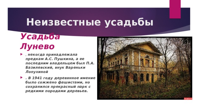 Неизвестные усадьбы Усадьба Лунево , некогда принадлежала предкам А.С. Пушкина, а ее последним владельцем был П.А. Базилевский, внук Вареньки Лопухиной . В 1941 году деревянное имение было сожжено фашистами, но сохранился прекрасный парк с редкими породами деревьев.  