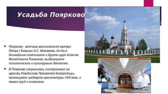 Усадьба Поярково   Поярково - вотчина воспитателя матери Петра I боярина А.С. Матвеева. Он был ближайшим советником и другом царя Алексея Михайловича Романова, выдающимся политическим и культурным деятелем. В Поярково сохранилась построенная им церковь Рождества Пресвятой Богородицы, являющаяся шедевром архитектуры XVII века, а также пруд с островом. 
