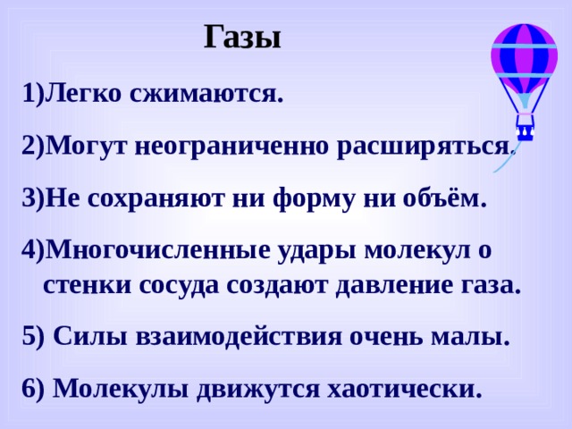 Газы Легко сжимаются. Могут неограниченно расширяться. Не сохраняют ни форму ни объём. Многочисленные удары молекул о стенки сосуда создают давление газа. 5) Силы взаимодействия очень малы. 6) Молекулы движутся хаотически. 