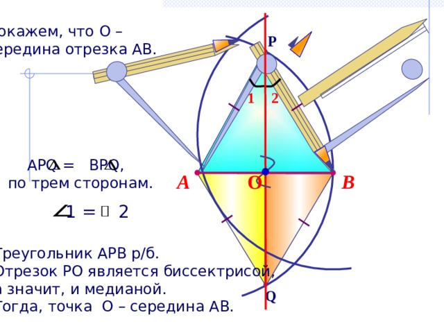 Докажем, что О – середина отрезка АВ. P 2 1  АРQ = BPQ,  по трем сторонам. В А О 1 = 2 Треугольник АРВ р/б. Отрезок РО является биссектрисой, а значит, и медианой. Тогда, точка О – середина АВ. Q 