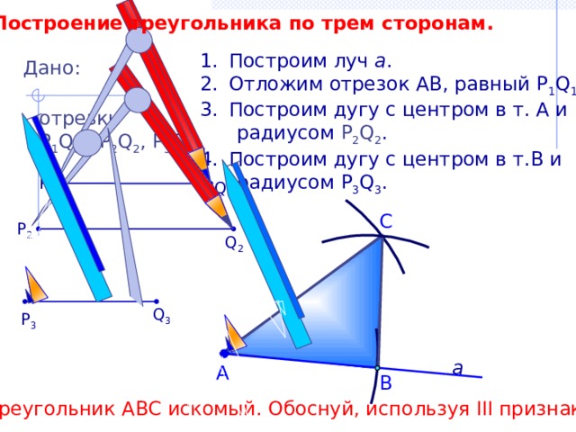 Построение треугольника по трем сторонам. Построим луч а . Отложим отрезок АВ, равный P 1 Q 1 . Построим дугу с центром в т. А и  радиусом Р 2 Q 2 . Построим дугу с центром в т.В и  радиусом P 3 Q 3 . Дано: отрезки Р 1 Q 1 , Р 2 Q 2 , P 3 Q 3 . P 1 Q 1 С P 2 Q 2 Q 3 P 3 а А В Треугольник АВС искомый. Обоснуй, используя III признак. 