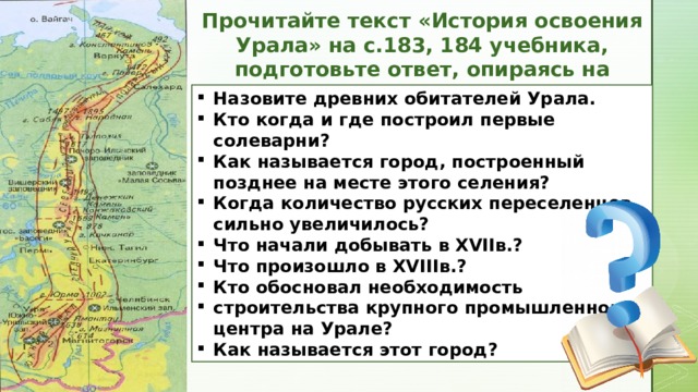 Прочитайте текст «История освоения Урала» на с.183, 184 учебника, подготовьте ответ, опираясь на вопросы: Назовите древних обитателей Урала. Кто когда и где построил первые солеварни? Как называется город, построенный позднее на месте этого селения? Когда количество русских переселенцев сильно увеличилось? Что начали добывать в XVIIв.? Что произошло в XVIIIв.? Кто обосновал необходимость строительства крупного промышленного  центра на Урале? Как называется этот город? 6 