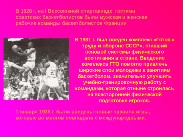 В 1928 г. на I Всесоюзной спартакиаде гостями советских баскетболистов были мужская и женская рабочие команды баскетболистов Франции В 1931 г. был введен комплекс «Готов к труду и обороне СССР», ставший основой системы физического воспитания в стране. Введение комплекса ГТО помогло привлечь широкие слои молодежи к занятиям баскетболом, значительно улучшить учебно-тренировочную работу с командами, которая отныне строилась на всесторонней физической подготовке игроков. 1 января 1939 г. были введены новые правила игры, которые во многом совпадали с международными.  