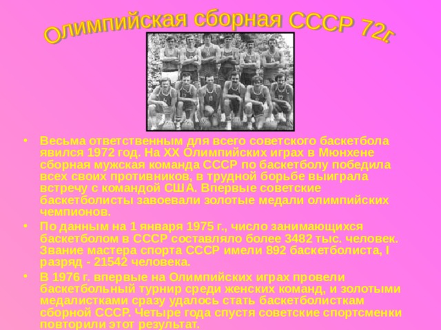 Весьма ответственным для всего советского баскетбола явился 1972 год. На XX Олимпийских играх в Мюнхене сборная мужская команда СССР по баскетболу победила всех своих противников, в трудной борьбе выиграла встречу с командой США. Впервые советские баскетболисты завоевали золотые медали олимпийских чемпионов. По данным на 1 января 1975 г., число занимающихся баскетболом в СССР составляло более 3482 тыс. человек. Звание мастера спорта СССР имели 892 баскетболиста, I разряд - 21542 человека. В 1976 г. впервые на Олимпийских играх провели баскетбольный турнир среди женских команд, и золотыми медалистками сразу удалось стать баскетболисткам сборной СССР. Четыре года спустя советские спортсменки повторили этот результат. 