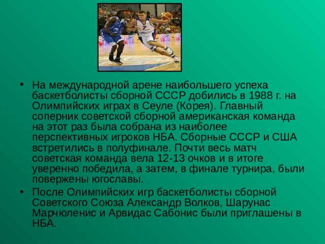 На международной арене наибольшего успеха баскетболисты сборной СССР добились в 1988 г. на Олимпийских играх в Сеуле (Корея). Главный соперник советской сборной американская команда на этот раз была собрана из наиболее перспективных игроков НБА. Сборные СССР и США встретились в полуфинале. Почти весь матч советская команда вела 12-13 очков и в итоге уверенно победила, а затем, в финале турнира, были повержены югославы. После Олимпийских игр баскетболисты сборной Советского Союза Александр Волков, Шарунас Марчюленис и Арвидас Сабонис были приглашены в НБА. 