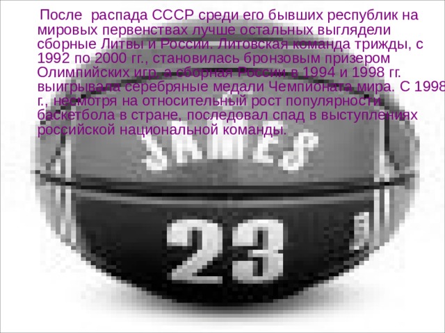  После  распада СССР среди его бывших республик на мировых первенствах лучше остальных выглядели сборные Литвы и России. Литовская команда трижды, с 1992 по 2000 гг., становилась бронзовым призером Олимпийских игр, а сборная России в 1994 и 1998 гг. выигрывала серебряные медали Чемпионата мира. С 1998 г., несмотря на относительный рост популярности баскетбола в стране, последовал спад в выступлениях российской национальной команды. 