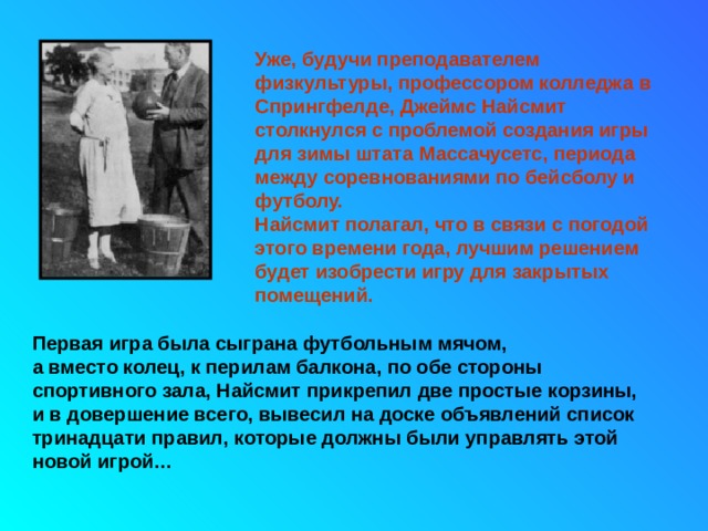 Уже, будучи преподавателем физкультуры, профессором колледжа в Спрингфелде, Джеймс Найсмит столкнулся с проблемой создания игры для зимы штата Массачусетс, периода между соревнованиями по бейсболу и футболу.  Найсмит полагал, что в связи с погодой этого времени года, лучшим решением будет изобрести игру для закрытых помещений. Первая игра была сыграна футбольным мячом,  а вместо колец, к перилам балкона, по обе стороны спортивного зала, Найсмит прикрепил две простые корзины,  и в довершение всего, вывесил на доске объявлений список тринадцати правил, которые должны были управлять этой новой игрой… 