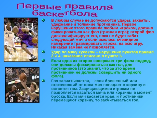 В любом случае не допускаются удары, захваты, удержание и толкание противника. Первое нарушение этого правила любым игроком, должно фиксироваться как фол (грязная игра); второй фол дисквалифицирует его, пока не будет забит следующий мяч и если имелось очевидное намерение травмировать игрока, на всю игру. Никакая замена не позволяется. Удар по мячу кулаком – нарушение пунктов правил 2 и 4, наказание описано в пункте 5. Если одна из сторон совершает три фола подряд, они должны фиксироваться как гол, для противников (это значит, что за это время противники не должны совершить ни одного фола). Гол засчитывается, – если брошенный или отскочивший от пола мяч попадает в корзину и остается там. Защищающимся игрокам не позволяется касаться мяча или корзины в момент броска. Если мяч касается края, и противники перемещают корзину, то засчитываться гол. 