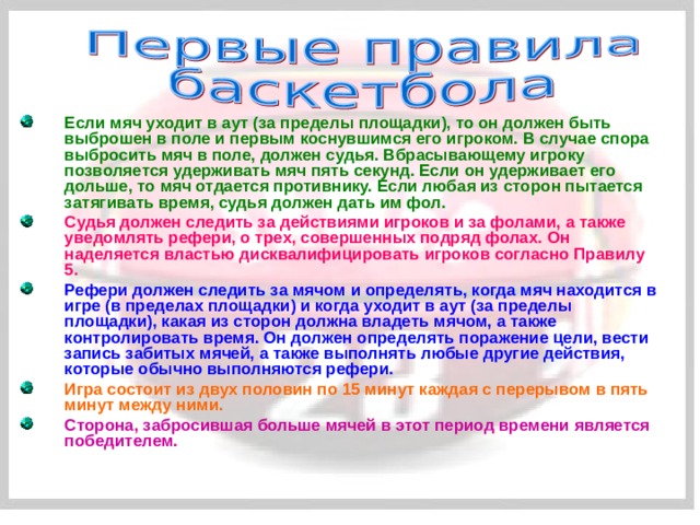 Если мяч уходит в аут (за пределы площадки), то он должен быть выброшен в поле и первым коснувшимся его игроком. В случае спора выбросить мяч в поле, должен судья. Вбрасывающему игроку позволяется удерживать мяч пять секунд. Если он удерживает его дольше, то мяч отдается противнику. Если любая из сторон пытается затягивать время, судья должен дать им фол. Судья должен следить за действиями игроков и за фолами, а также уведомлять рефери, о трех, совершенных подряд фолах. Он наделяется властью дисквалифицировать игроков согласно Правилу 5. Рефери должен следить за мячом и определять, когда мяч находится в игре (в пределах площадки) и когда уходит в аут (за пределы площадки), какая из сторон должна владеть мячом, а также контролировать время. Он должен определять поражение цели, вести запись забитых мячей, а также выполнять любые другие действия, которые обычно выполняются рефери. Игра состоит из двух половин по 15 минут каждая с перерывом в пять минут между ними. Сторона, забросившая больше мячей в этот период времени является победителем. 