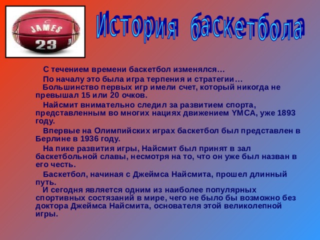  С течением времени баскетбол изменялся…  По началу это была игра терпения и стратегии…  Большинство первых игр имели счет, который никогда не превышал 15 или 20 очков.  Найсмит внимательно следил за развитием спорта, представленным во многих нациях движением YMCA, уже 1893 году.  Впервые на Олимпийских играх баскетбол был представлен в Берлине в 1936 году.  На пике развития игры, Найсмит был принят в зал баскетбольной славы, несмотря на то, что он уже был назван в его честь.  Баскетбол, начиная с Джеймса Найсмита, прошел длинный путь.  И сегодня является одним из наиболее популярных спортивных состязаний в мире, чего не было бы возможно без доктора Джеймса Найсмита, основателя этой великолепной игры. 