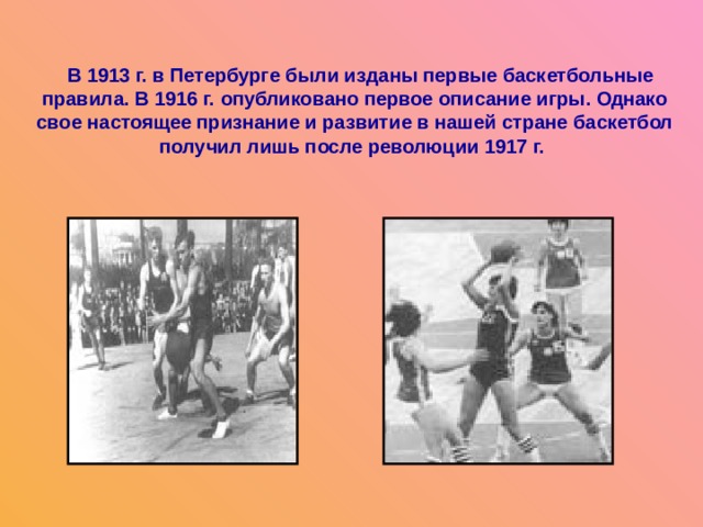  В 1913 г. в Петербурге были изданы первые баскетбольные правила. В 1916 г. опубликовано первое описание игры. Однако свое настоящее признание и развитие в нашей стране баскетбол получил лишь после революции 1917 г. 