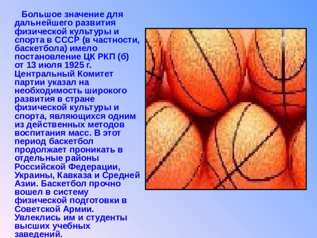  Большое значение для дальнейшего развития физической культуры и спорта в СССР (в частности, баскетбола) имело постановление ЦК РКП (б) от 13 июля 1925 г. Центральный Комитет партии указал на необходимость широкого развития в стране физической культуры и спорта, являющихся одним из действенных методов воспитания масс. В этот период баскетбол продолжает проникать в отдельные районы Российской Федерации, Украины, Кавказа и Средней Азии. Баскетбол прочно вошел в систему физической подготовки в Советской Армии. Увлеклись им и студенты высших учебных заведений.  