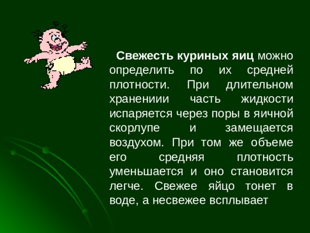  Свежесть куриных яиц можно определить по их средней плотности. При длительном хранениии часть жидкости испаряется через поры в яичной скорлупе и замещается воздухом. При том же объеме его средняя плотность уменьшается и оно становится легче. Свежее яйцо тонет в воде, а несвежее всплывает 