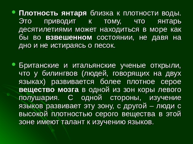 Плотность янтаря близка к плотности воды. Это приводит к тому, что янтарь десятилетиями может находиться в море как бы во взвешенном состоянии, не давя на дно и не истираясь о песок. Британские и итальянские ученые открыли, что у билингвов (людей, говорящих на двух языках) развивается более плотное серое вещество мозга в одной из зон коры левого полушария. С одной стороны, изучение языков развивает эту зону, с другой – люди с высокой плотностью серого вещества в этой зоне имеют талант к изучению языков. 