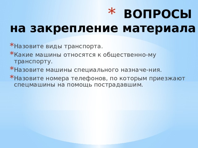 ВОПРОСЫ  на закрепление материала Назовите виды транспорта. Какие машины относятся к общественно-му транспорту. Назовите машины специального назначе-ния. Назовите номера телефонов, по которым приезжают спецмашины на помощь пострадавшим. 