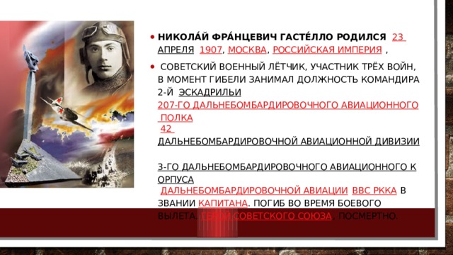 Никола́й Фра́нцевич Гасте́лло родился   23 апреля    1907 ,  Москва ,  Российская Империя  ,  советский военный лётчик, участник трёх войн, в момент гибели занимал должность командира 2-й   эскадрильи   207-го дальнебомбардировочного авиационного полка   42 дальнебомбардировочной авиационной дивизии   3-го дальнебомбардировочного авиационного корпуса   Дальнебомбардировочной авиации   ВВС РККА  в звании  капитана . Погиб во время боевого вылета.  Герой Советского Союза , посмертно. 