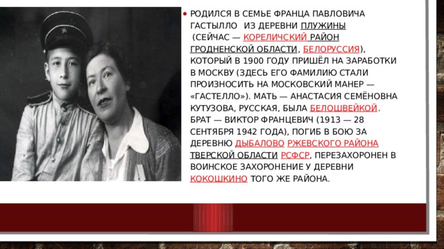 Родился в семье Франца Павловича Гастылло  из деревни  Плужины   (сейчас —  Кореличский район   Гродненской области ,  Белоруссия ), который в 1900 году пришёл на заработки в Москву (здесь его фамилию стали произносить на московский манер — «Гастелло»). Мать — Анастасия Семёновна Кутузова, русская, была  белошвейкой . Брат — Виктор Францевич (1913 — 28 сентября 1942 года), погиб в бою за деревню  Дыбалово   Ржевского района   Тверской области   РСФСР , перезахоронен в воинское захоронение у деревни  Кокошкино  того же района. 