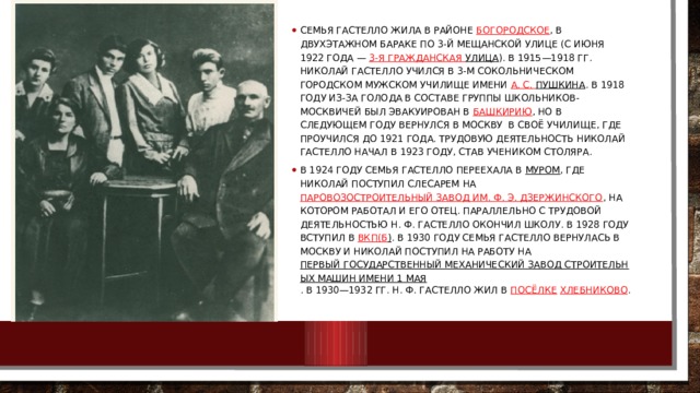 Семья Гастелло жила в районе  Богородское , в двухэтажном бараке по 3-й Мещанской улице (с июня 1922 года —  3-я Гражданская улица ). В 1915—1918 гг. Николай Гастелло учился в 3-м Сокольническом городском мужском училище имени  А. С.  Пушкина . В 1918 году из-за голода в составе группы школьников-москвичей был эвакуирован в  Башкирию , но в следующем году вернулся в Москву в своё училище, где проучился до 1921 года. Трудовую деятельность Николай Гастелло начал в 1923 году, став учеником столяра. В 1924 году семья Гастелло переехала в  Муром , где Николай поступил слесарем на  Паровозостроительный завод им. Ф. Э. Дзержинского , на котором работал и его отец. Параллельно с трудовой деятельностью Н. Ф. Гастелло окончил школу. В 1928 году вступил в  ВКП(б ) . В 1930 году семья Гастелло вернулась в Москву и Николай поступил на работу на  Первый государственный механический завод строительных машин имени 1 Мая . В 1930—1932 гг. Н. Ф. Гастелло жил в  посёлке   Хлебниково . 