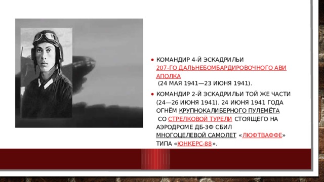Командир 4-й эскадрильи  207-го дальнебомбардировочного авиаполка  (24 мая 1941—23 июня 1941). Командир 2-й эскадрильи той же части (24—26 июня 1941). 24 июня 1941 года огнём  крупнокалиберного пулемёта  со  стрелковой турели  стоящего на аэродроме ДБ-3ф сбил  многоцелевой самолет  « Люфтваффе » типа « Юнкерс-88 ». 