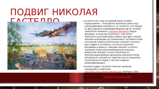 Подвиг Николая гастелло 26 июня 1941 года на боевой вылет в район Радошковичи — Молодечно вылетело звено под командованием капитана Н. Ф. Гастелло, состоящее из двух дальних бомбардировщиков ДБ-3ф. Вторым самолётом управлял  старший лейтенант  Фёдор Воробьёв, в качестве штурмана с ним летел лейтенант Анатолий Рыбас (имена ещё двух членов экипажа Воробьёва не сохранились). Во время атаки скопления германской техники самолёт Гастелло был подбит и загорелся. Согласно рапортам Воробьёва и Рыбаса, горящий самолёт Гастелло совершил таран механизированной колонны вражеской техники. Ночью крестьяне из близлежащей деревни Декшняны извлекли трупы лётчиков из самолёта и, обернув тела в парашюты, похоронили их рядом с местом падения бомбардировщика. Вскоре подвиг Гастелло получил широкое освещение в советских  средствах массовой информации . Впервые о нём было публично упомянуто 5 июля 1941 года в вечерней сводке  Советского информбюро 