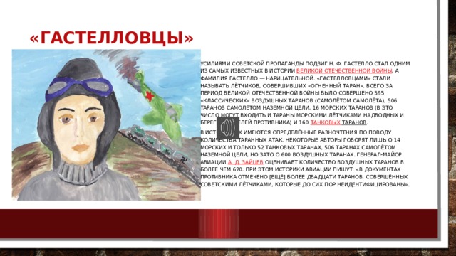 «Гастелловцы»   Усилиями советской пропаганды подвиг Н. Ф. Гастелло стал одним из самых известных в истории  Великой Отечественной войны , а фамилия Гастелло — нарицательной. «Гастелловцами» стали называть лётчиков, совершивших «огненный таран». Всего за период Великой Отечественной войны было совершено 595 «классических» воздушных таранов (самолётом самолёта), 506 таранов самолётом наземной цели, 16 морских таранов (в это число могут входить и тараны морскими лётчиками надводных и береговых целей противника) и 160  танковых таранов . В источниках имеются определённые разночтения по поводу количества таранных атак. Некоторые авторы говорят лишь о 14 морских и только 52 танковых таранах, 506 таранах самолётом наземной цели, но зато о 600 воздушных таранах. Генерал-майор авиации  А. Д. Зайцев  оценивает количество воздушных таранов в более чем 620. При этом историки авиации пишут: «в документах противника отмечено [ещё] более двадцати таранов, совершённых советскими лётчиками, которые до сих пор неидентифицированы». 