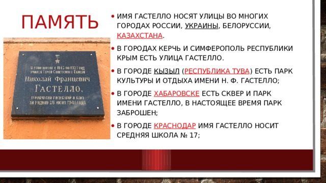 память Имя Гастелло носят улицы во многих городах России,  Украины , Белоруссии,  Казахстана . В городах Керчь и Симферополь Республики Крым есть улица Гастелло. В городе  Кызыл  ( Республика Тува ) есть парк культуры и отдыха имени Н. Ф. Гастелло; В городе  Хабаровске  есть сквер и парк имени Гастелло, в настоящее время парк заброшен; В городе  Краснодар  имя Гастелло носит средняя школа № 17; 