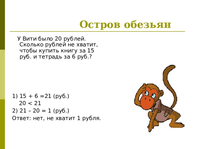  Остров обезьян  У Вити было 20 рублей. Сколько рублей не хватит, чтобы купить книгу за 15 руб. и тетрадь за 6 руб.? 1) 15 + 6 =21 (руб.)  2 0 2) 21 – 20 = 1  (руб.) Ответ: нет, не хватит 1 рубля. 