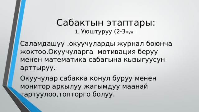 Сабактын этаптары:  1. Уюштуруу (2-3 мун .) Саламдашуу .окуучуларды журнал боюнча жоктоо.Окуучуларга мотивация беруу менен математика сабагына кызыгуусун арттыруу. Окуучулар сабакка конул буруу менен монитор аркылуу жагымдуу маанай тартуулоо,топторго болуу. 